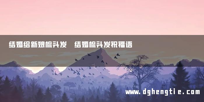 结婚给新娘梳头发 结婚梳头发祝福语